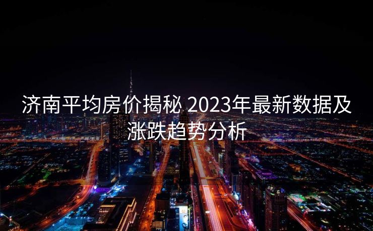 济南平均房价揭秘 2023年最新数据及涨跌趋势分析