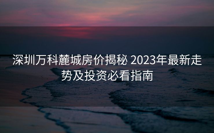 深圳万科麓城房价揭秘 2023年最新走势及投资必看指南 深圳万科麓城房价揭秘 2023年最新走势及投资必看指南