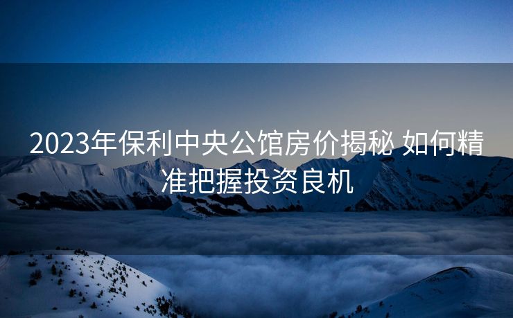 2023年保利中央公馆房价揭秘 如何精准把握投资良机