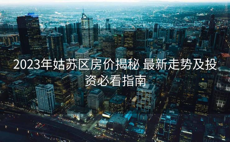 2023年姑苏区房价揭秘 最新走势及投资必看指南