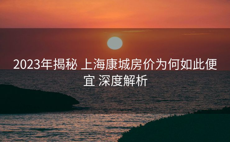 2023年揭秘 上海康城房价为何如此便宜 深度解析