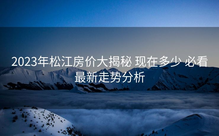 2023年松江房价大揭秘 现在多少 必看最新走势分析