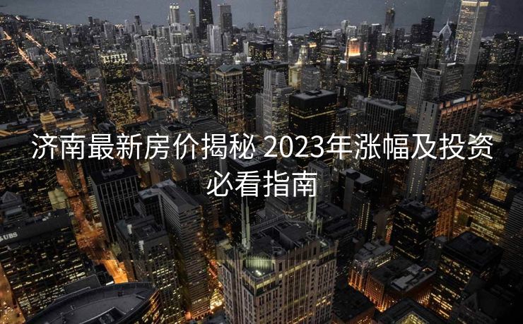 济南最新房价揭秘 2023年涨幅及投资必看指南