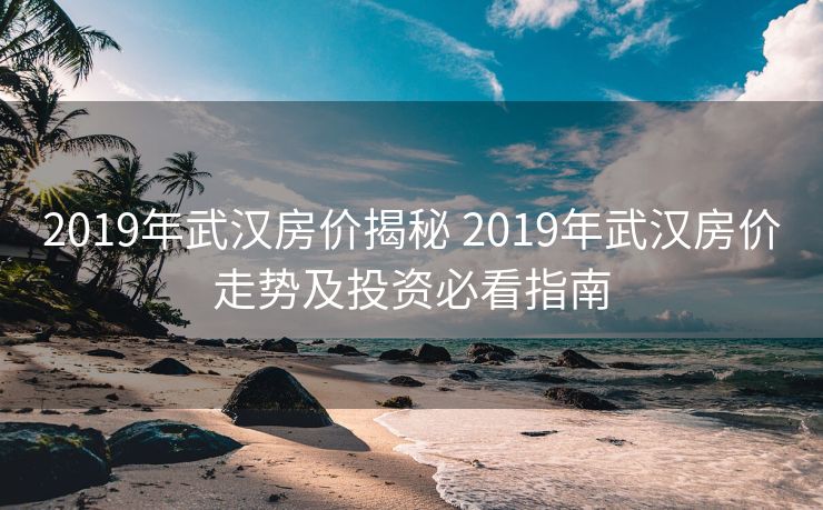 2019年武汉房价揭秘 2019年武汉房价走势及投资必看指南