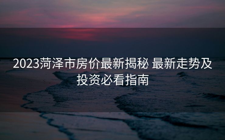2023菏泽市房价最新揭秘 最新走势及投资必看指南