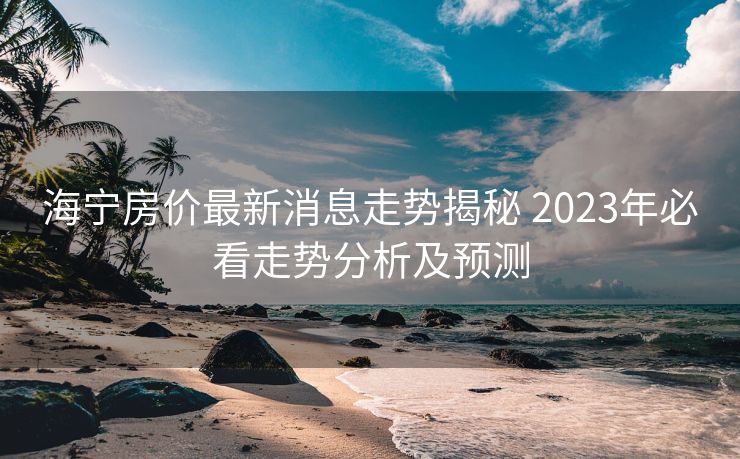 海宁房价最新消息走势揭秘 2023年必看走势分析及预测