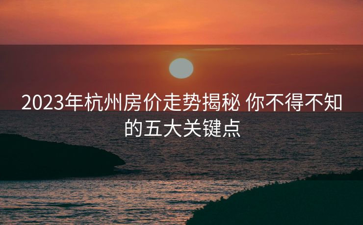 2023年杭州房价走势揭秘 你不得不知的五大关键点
