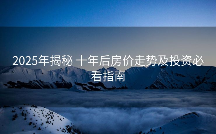 2025年揭秘 十年后房价走势及投资必看指南