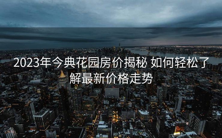 2023年今典花园房价揭秘 如何轻松了解最新价格走势