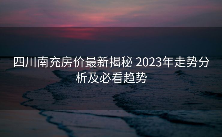 四川南充房价最新揭秘 2023年走势分析及必看趋势