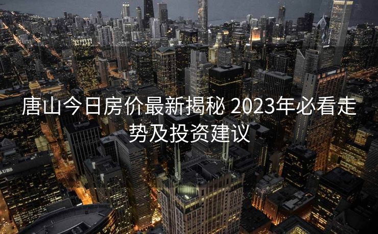 唐山今日房价最新揭秘 2023年必看走势及投资建议