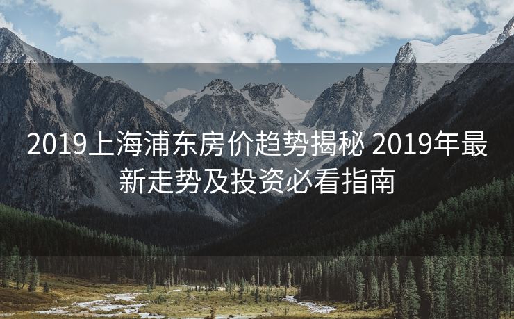 2019上海浦东房价趋势揭秘 2019年最新走势及投资必看指南