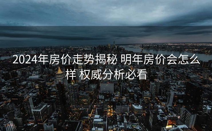 2024年房价走势揭秘 明年房价会怎么样 权威分析必看