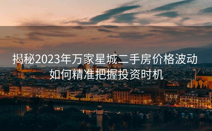 揭秘2023年万家星城二手房价格波动 如何精准把握投资时机