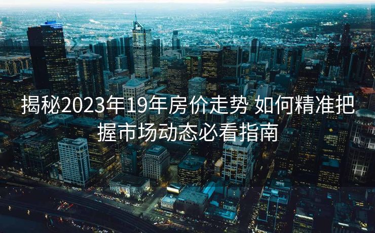 揭秘2023年19年房价走势 如何精准把握市场动态必看指南