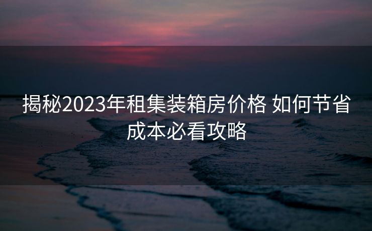 揭秘2023年租集装箱房价格 如何节省成本必看攻略