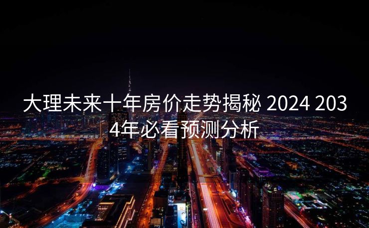大理未来十年房价走势揭秘 2024 2034年必看预测分析