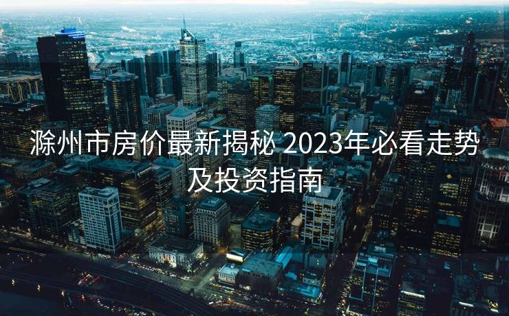 滁州市房价最新揭秘 2023年必看走势及投资指南