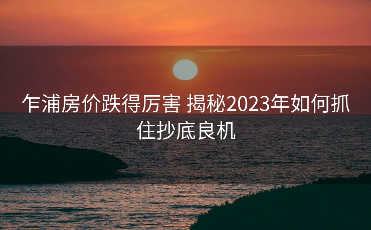 乍浦房价跌得厉害 揭秘2023年如何抓住抄底良机