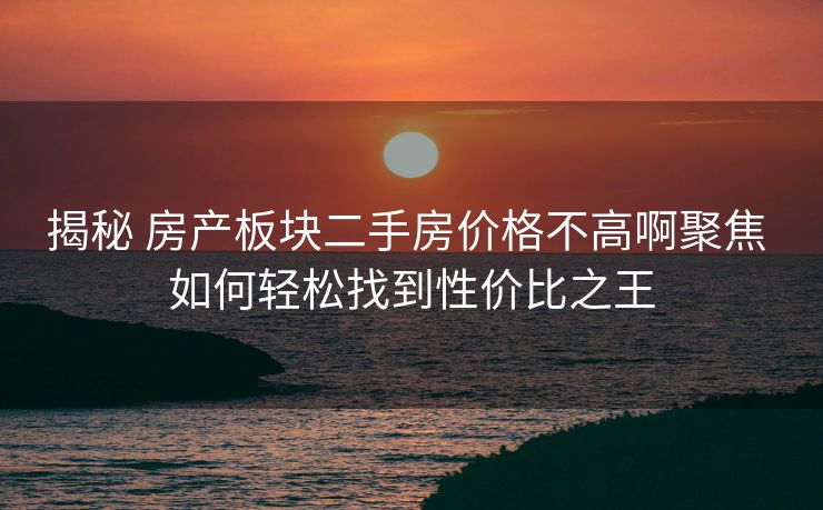 揭秘 房产板块二手房价格不高啊聚焦 如何轻松找到性价比之王