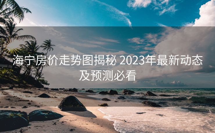 海宁房价走势图揭秘 2023年最新动态及预测必看