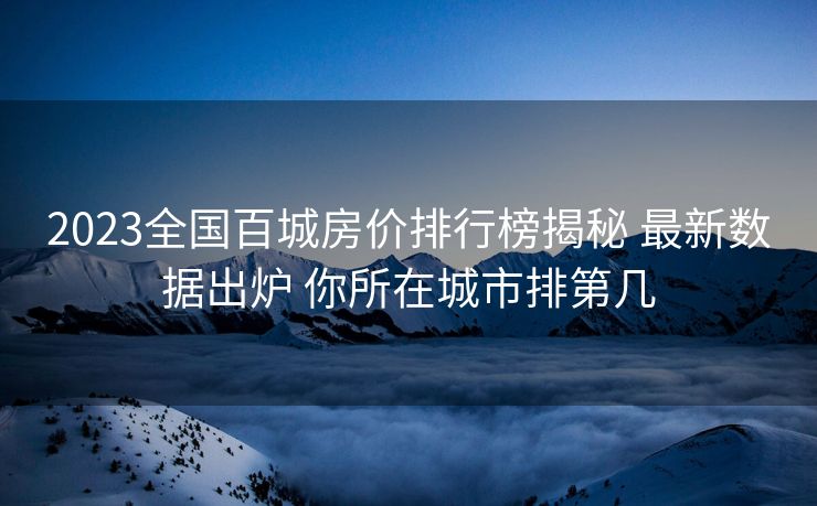 2023全国百城房价排行榜揭秘 最新数据出炉 你所在城市排第几