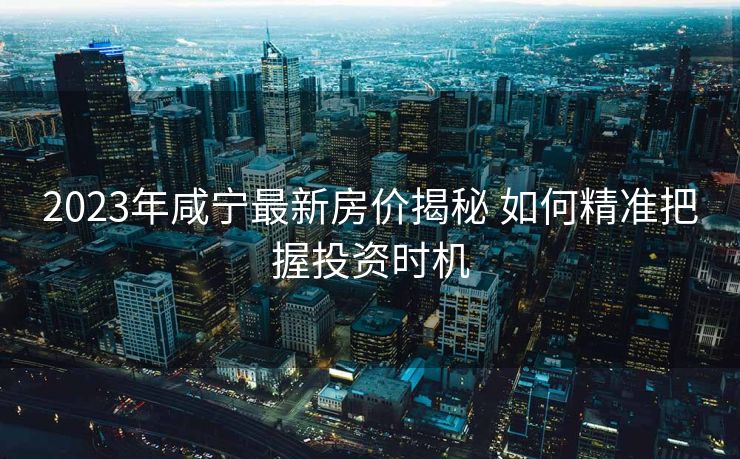 2023年咸宁最新房价揭秘 如何精准把握投资时机
