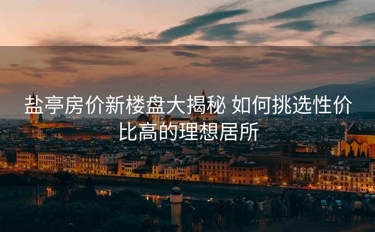 盐亭房价新楼盘大揭秘 如何挑选性价比高的理想居所