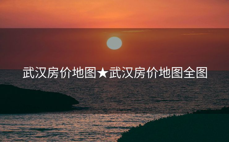 武汉房价地图★武汉房价地图全图