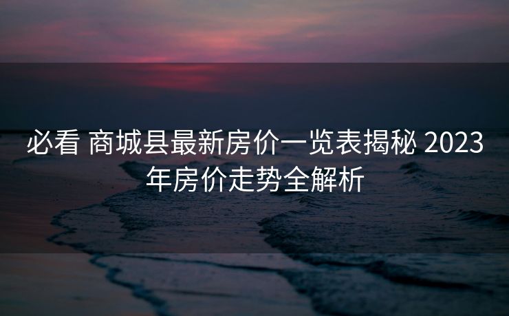 必看 商城县最新房价一览表揭秘 2023年房价走势全解析