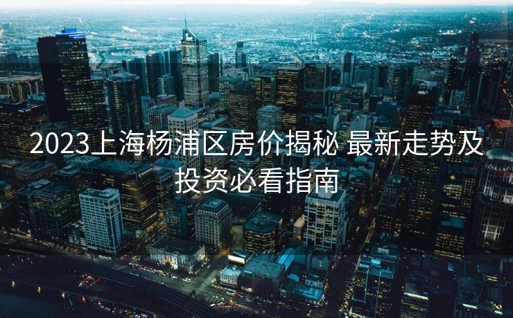 2023上海杨浦区房价揭秘 最新走势及投资必看指南