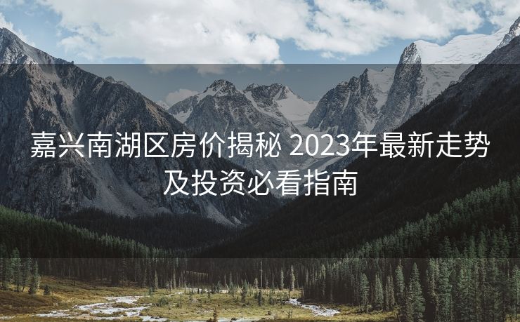 嘉兴南湖区房价揭秘 2023年最新走势及投资必看指南
