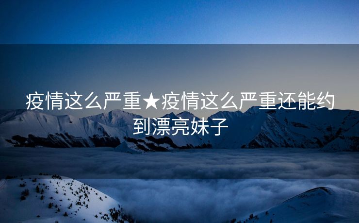 疫情这么严重★疫情这么严重还能约到漂亮妹子