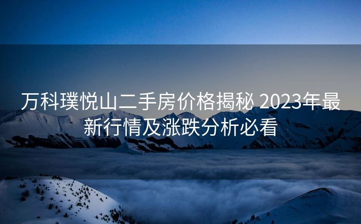 万科璞悦山二手房价格揭秘 2023年最新行情及涨跌分析必看