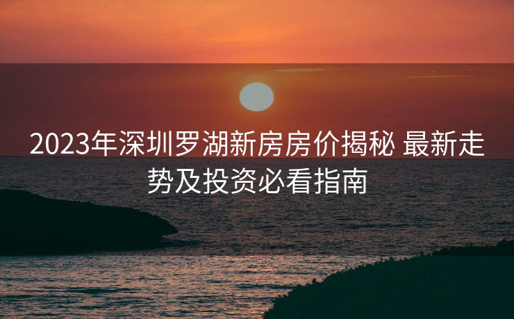 2023年深圳罗湖新房房价揭秘 最新走势及投资必看指南