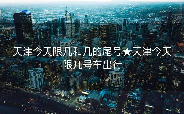 天津今天限几和几的尾号★天津今天限几号车出行