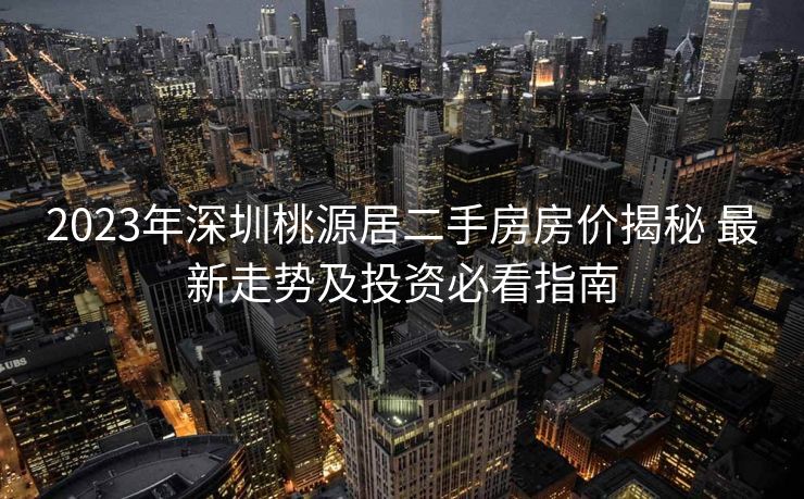 2023年深圳桃源居二手房房价揭秘 最新走势及投资必看指南