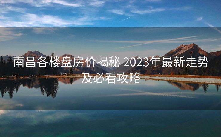 南昌各楼盘房价揭秘 2023年最新走势及必看攻略