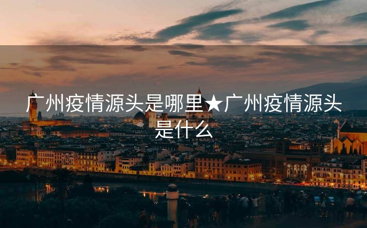 广州疫情源头是哪里★广州疫情源头是什么