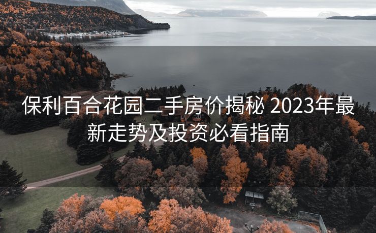 保利百合花园二手房价揭秘 2023年最新走势及投资必看指南