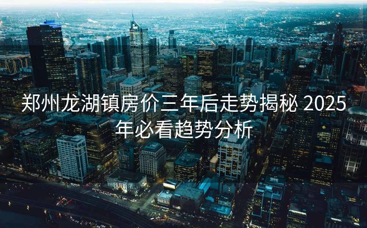 郑州龙湖镇房价三年后走势揭秘 2025年必看趋势分析