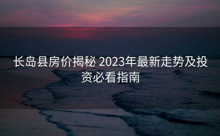 长岛县房价揭秘 2023年最新走势及投资必看指南