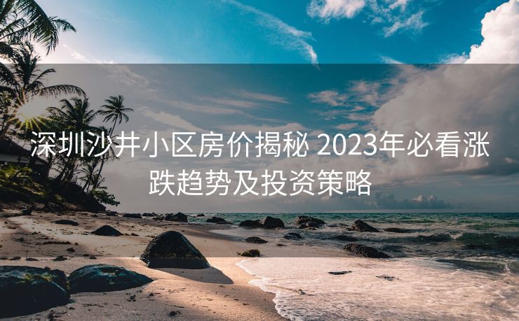 深圳沙井小区房价揭秘 2023年必看涨跌趋势及投资策略