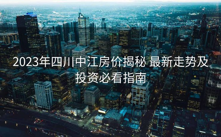2023年四川中江房价揭秘 最新走势及投资必看指南