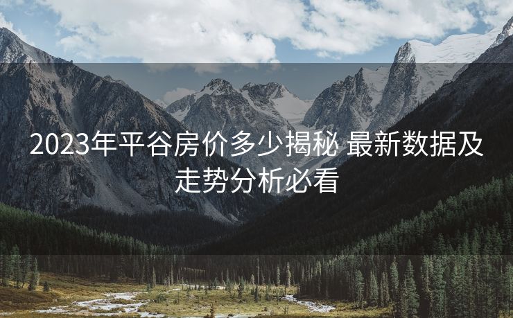 2023年平谷房价多少揭秘 最新数据及走势分析必看