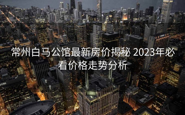 常州白马公馆最新房价揭秘 2023年必看价格走势分析