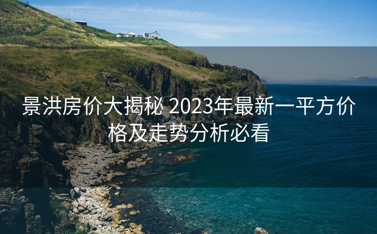 景洪房价大揭秘 2023年最新一平方价格及走势分析必看