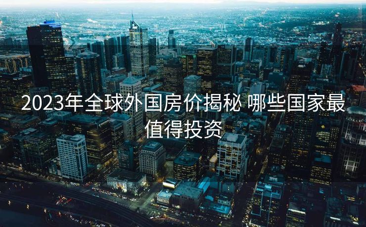 2023年全球外国房价揭秘 哪些国家最值得投资