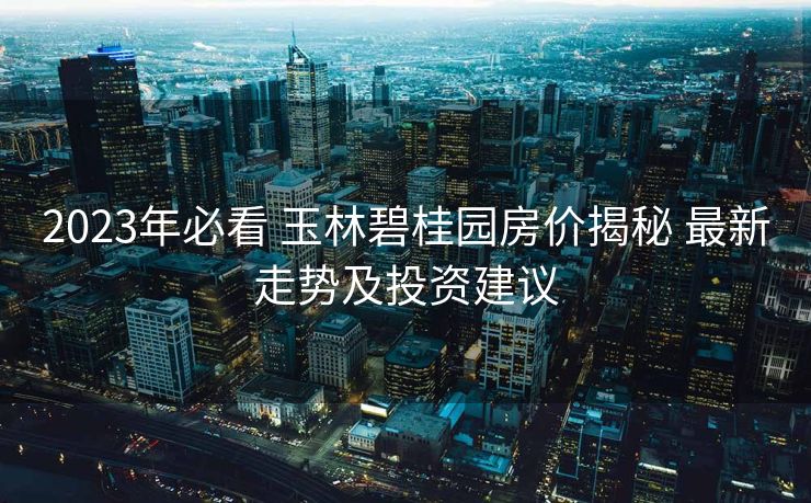 2023年必看 玉林碧桂园房价揭秘 最新走势及投资建议