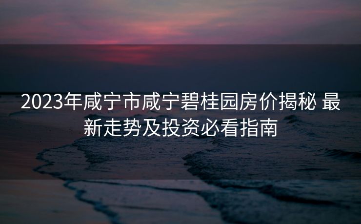 2023年咸宁市咸宁碧桂园房价揭秘 最新走势及投资必看指南